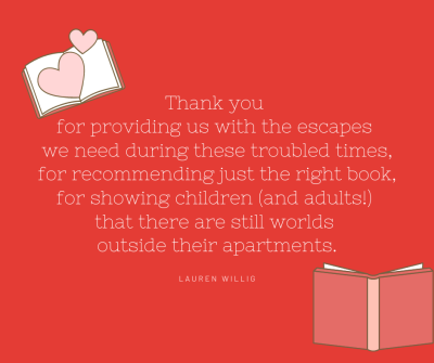 Text reads: Thank you for providing us with the escapes we need during these troubled times, for recommending just the right book, for showing children (and adults!) that there are still worlds outside their apartments." - Lauren Willig