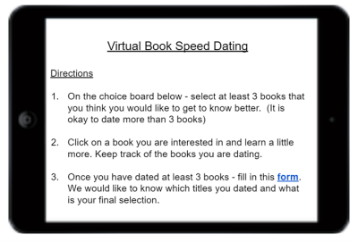 Text reads: Virtual Book Speed Dating - Directions - 1: On the choice board below - select at least 3 books that you think you would like to get to know better (it is okay to date more than 3 books) 2. Click on a book you are interested in and learn a little more. Keep track of the books you are dating. 3. Once you have dated at least 3 books - fill in this form. We would like to know which titles you dated and what is your final selection.