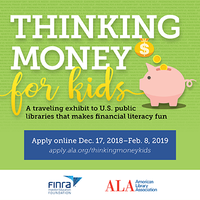 Thinking Money for Kids: A traveling exhibition to U.S. public libraries that makes financial literacy fun. Apply online Dec.17, 2018 - Feb. 8, 2019. apply.ala.org/thinkingmoney