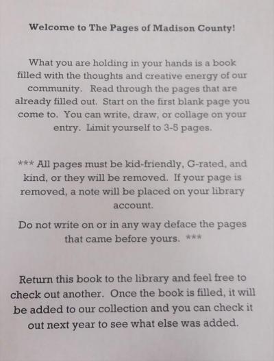Text reads: Welcome to the Pages of Madison County! What you are holding in your hands is a book filled with the thoughts and creative energy of our community. Read through the pages that are already filled out. Start on the first blank page you come to. You can write, draw, or collage on your entry. Limit yourself to 3-5 pages.**All pages must be kid-friendly, G-rated, and kind, or they will be removed. If your page is removed, a note will be placed on your library account. 
