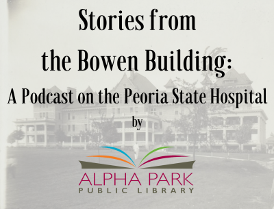 Image text reads: Stories from the Bowen Building: A Podcast on the Peoria State Hospital by Alpha Park Library. An old black and white photograph of the hospital building is the background image.